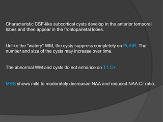 Characteristic CSF-like subcortical cysts develop in the anterior temporal
lobes and then appear in the frontoparietal lobes.
Unlike the "watery" WM, the cysts suppress completely on FLAIR. The
number and size of the cysts may increase over time.
The abnormal WM and cysts do not enhance on T1 C+.
MRS shows mild to moderately decreased NAA and reduced NAA:Cr ratio.
 