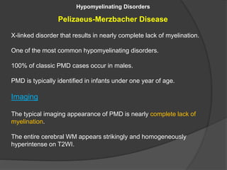 Hypomyelinating Disorders
Pelizaeus-Merzbacher Disease
X-linked disorder that results in nearly complete lack of myelination.
One of the most common hypomyelinating disorders.
100% of classic PMD cases occur in males.
PMD is typically identified in infants under one year of age.
Imaging
The typical imaging appearance of PMD is nearly complete lack of
myelination.
The entire cerebral WM appears strikingly and homogeneously
hyperintense on T2WI.
 