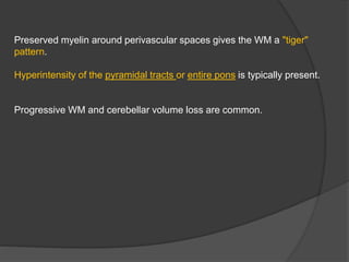 Preserved myelin around perivascular spaces gives the WM a "tiger"
pattern.
Hyperintensity of the pyramidal tracts or entire pons is typically present.
Progressive WM and cerebellar volume loss are common.
 