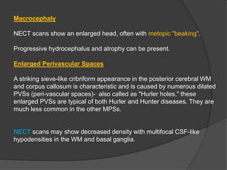 Macrocephaly
NECT scans show an enlarged head, often with metopic "beaking".
Progressive hydrocephalus and atrophy can be present.
Enlarged Perivascular Spaces
A striking sieve-like cribriform appearance in the posterior cerebral WM
and corpus callosum is characteristic and is caused by numerous dilated
PVSs (peri-vascular spaces)- also called as "Hurler holes," these
enlarged PVSs are typical of both Hurler and Hunter diseases. They are
much less common in the other MPSs.
NECT scans may show decreased density with multifocal CSF-like
hypodensities in the WM and basal ganglia.
 