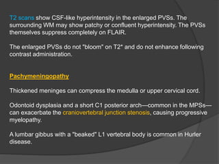 T2 scans show CSF-like hyperintensity in the enlarged PVSs. The
surrounding WM may show patchy or confluent hyperintensity. The PVSs
themselves suppress completely on FLAIR.
The enlarged PVSs do not "bloom" on T2* and do not enhance following
contrast administration.
Pachymeningopathy
Thickened meninges can compress the medulla or upper cervical cord.
Odontoid dysplasia and a short C1 posterior arch—common in the MPSs—
can exacerbate the craniovertebral junction stenosis, causing progressive
myelopathy.
A lumbar gibbus with a "beaked" L1 vertebral body is common in Hurler
disease.
 