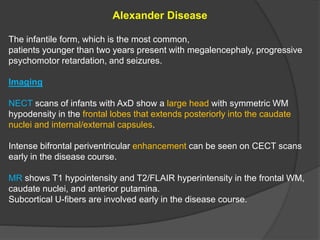 Alexander Disease
The infantile form, which is the most common,
patients younger than two years present with megalencephaly, progressive
psychomotor retardation, and seizures.
Imaging
NECT scans of infants with AxD show a large head with symmetric WM
hypodensity in the frontal lobes that extends posteriorly into the caudate
nuclei and internal/external capsules.
Intense bifrontal periventricular enhancement can be seen on CECT scans
early in the disease course.
MR shows T1 hypointensity and T2/FLAIR hyperintensity in the frontal WM,
caudate nuclei, and anterior putamina.
Subcortical U-fibers are involved early in the disease course.
 