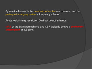 Symmetric lesions in the cerebral peduncles are common, and the
periaqueductal gray matter is frequently affected.
Acute lesions may restrict on DWI but do not enhance.
MRS of the brain parenchyma and CSF typically shows a prominent
lactate peak at 1.3 ppm.
 