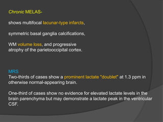 Chronic MELAS-
shows multifocal lacunar-type infarcts,
symmetric basal ganglia calcifications,
WM volume loss, and progressive
atrophy of the parietooccipital cortex.
MRS
Two-thirds of cases show a prominent lactate "doublet" at 1.3 ppm in
otherwise normal-appearing brain.
One-third of cases show no evidence for elevated lactate levels in the
brain parenchyma but may demonstrate a lactate peak in the ventricular
CSF.
 