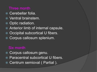 Three month
 Cerebellar folia.
 Ventral brainstem.
 Optic radiation.
 Anterior limb of internal capsule.
 Occipital subcortical U fibers.
 Corpus callosum splenium.
Six month
 Corpus callosum genu.
 Paracentral subcortical U fibers.
 Centrum semioval ( Partial ).
 