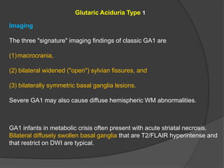 Glutaric Aciduria Type 1
Imaging
The three "signature" imaging findings of classic GA1 are
(1)macrocrania,
(2) bilateral widened ("open") sylvian fissures, and
(3) bilaterally symmetric basal ganglia lesions.
Severe GA1 may also cause diffuse hemispheric WM abnormalities.
GA1 infants in metabolic crisis often present with acute striatal necrosis.
Bilateral diffusely swollen basal ganglia that are T2/FLAIR hyperintense and
that restrict on DWI are typical.
 