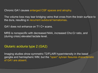 Chronic GA1 causes enlarged CSF spaces and atrophy.
The volume loss may tear bridging veins that cross from the brain surface to
the dura, resulting in recurrent subdural hematomas.
GA1 does not enhance on T1 C+ scans.
MRS is nonspecific with decreased NAA, increased Cho:Cr ratio, and
(during crisis) elevated lactate level.
Glutaric aciduria type 2 (GA2)
Imaging studies show symmetric T2/FLAIR hyperintensity in the basal
ganglia and hemispheric WM, but the "open" sylvian fissures characteristic
of GA1 are absent.
 