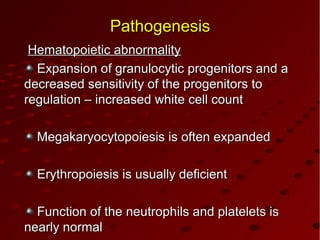 PathogenesisPathogenesis
Hematopoietic abnormalityHematopoietic abnormality
Expansion of granulocytic progenitors and aExpansion of granulocytic progenitors and a
decreased sensitivity of the progenitors todecreased sensitivity of the progenitors to
regulation – increased white cell countregulation – increased white cell count
Megakaryocytopoiesis is often expandedMegakaryocytopoiesis is often expanded
Erythropoiesis is usually deficientErythropoiesis is usually deficient
Function of the neutrophils and platelets isFunction of the neutrophils and platelets is
nearly normalnearly normal
 