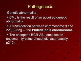 PathogenesisPathogenesis
Genetic abnormalityGenetic abnormality
CML is the result of an acquired geneticCML is the result of an acquired genetic
abnormalityabnormality
A translocation between chromosome 9 andA translocation between chromosome 9 and
2222 [t(9;22)] – the[t(9;22)] – the Philadelphia chromosomePhiladelphia chromosome
The oncogene BCThe oncogene BCRR-ABL encodes an-ABL encodes an
enzyme – tyrosine phosphokinase (usuallyenzyme – tyrosine phosphokinase (usually
p210)p210)
 