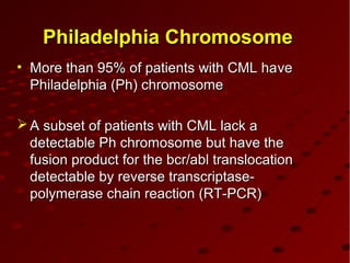 Philadelphia ChromosomePhiladelphia Chromosome
• More than 95% of patients with CML haMore than 95% of patients with CML haveve
Philadelphia (Ph) chromosomePhiladelphia (Ph) chromosome
 A subset of patients with CML lack aA subset of patients with CML lack a
detectable Ph chromosome but have thedetectable Ph chromosome but have the
fusion product for the bcr/abl translocationfusion product for the bcr/abl translocation
detectable by reverse transcriptase-detectable by reverse transcriptase-
polymerase chain reaction (RT-PCR)polymerase chain reaction (RT-PCR)
 