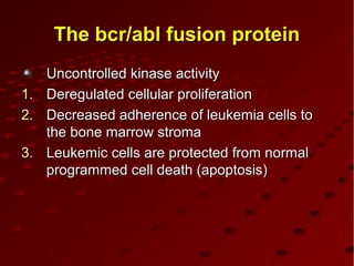 The bcr/abl fusion proteinThe bcr/abl fusion protein
Uncontrolled kinase activityUncontrolled kinase activity
1.1. Deregulated cellular proliferationDeregulated cellular proliferation
2.2. Decreased adherence of leukemia cells toDecreased adherence of leukemia cells to
the bone marrow stromathe bone marrow stroma
3.3. Leukemic cells are protected from normalLeukemic cells are protected from normal
programmed cell death (apoptosis)programmed cell death (apoptosis)
 