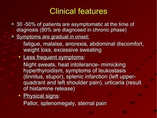 Clinical featuresClinical features
30 -50% of patients are asymptomatic at the time of30 -50% of patients are asymptomatic at the time of
diagnosis (90% are diagnosed in chronic phase)diagnosis (90% are diagnosed in chronic phase)
Symptoms are gradual in onset:Symptoms are gradual in onset:
fatigue, malaise, anorexia, abdominal discomfort,fatigue, malaise, anorexia, abdominal discomfort,
weight loss, excessive sweatingweight loss, excessive sweating
●
Less frequent symptomsLess frequent symptoms::
Night sweats, heat intolerance- mimickingNight sweats, heat intolerance- mimicking
hyperthyroidism, symptoms of leukostasishyperthyroidism, symptoms of leukostasis
(tinnitus, stupor), splenic infarction (left upper-(tinnitus, stupor), splenic infarction (left upper-
quadrant and left shoulder pain), urticaria (resultquadrant and left shoulder pain), urticaria (result
of histamine release)of histamine release)
●
Physical signsPhysical signs::
Pallor, splenomegaly, sternal painPallor, splenomegaly, sternal pain
 