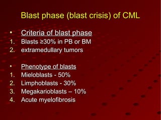 BlastBlast phasephase (blast crisis)(blast crisis) of CMLof CML
• Criteria of blast phaseCriteria of blast phase
1.1. BlastsBlasts ≥≥330%0% in PB or BMin PB or BM
2.2. extramedullary tumorsextramedullary tumors
• Phenotype of blastsPhenotype of blasts
1.1. Mieloblasts - 50%Mieloblasts - 50%
2.2. Limphoblasts - 30%Limphoblasts - 30%
3.3. Megakarioblasts – 10%Megakarioblasts – 10%
4.4. Acute myelofibrosisAcute myelofibrosis
 
