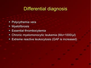 Differential diagnosisDifferential diagnosis
Polycythemia veraPolycythemia vera
MMyelofibrosisyelofibrosis
EssentialEssential thrombocytemiathrombocytemia
Chronic myelomonocytic leukemia (Mo>1000/µl)Chronic myelomonocytic leukemia (Mo>1000/µl)
Extreme reactive leukocytosis (GAF is increased)Extreme reactive leukocytosis (GAF is increased)
 