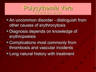 Polycythemia VeraPolycythemia Vera
(lots of red cells - for real)(lots of red cells - for real)
An uncommon disorder - distinguish fromAn uncommon disorder - distinguish from
other causes of erythrocytosisother causes of erythrocytosis
Diagnosis depends on knowledge ofDiagnosis depends on knowledge of
erythropoeisiserythropoeisis
Complications most commonly fromComplications most commonly from
thrombosis and vascular incidentsthrombosis and vascular incidents
Long natural history with treatmentLong natural history with treatment
 