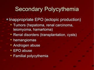 Secondary PolycythemiaSecondary Polycythemia
Inappropriate EPO (ectopic production)Inappropriate EPO (ectopic production)

Tumors (hepatoma, renal carcinoma,Tumors (hepatoma, renal carcinoma,
leiomyoma, hamartoma)leiomyoma, hamartoma)

Renal disorders (transplantation, cysts)Renal disorders (transplantation, cysts)

hemangiomashemangiomas

Androgen abuseAndrogen abuse

EPO abuseEPO abuse

Familial polycythemiaFamilial polycythemia
 