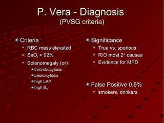 P. Vera - DiagnosisP. Vera - Diagnosis
(PVSG criteria)(PVSG criteria)
CriteriaCriteria

RBC mass elevatedRBC mass elevated
 SaOSaO22 > 92%> 92%

Splenomegaly (or)Splenomegaly (or)
thrombocytosisthrombocytosis
LeukocytosisLeukocytosis
high LAPhigh LAP
high Bhigh B1212
SignificanceSignificance

True vs. spuriousTrue vs. spurious

R/O most 2R/O most 2°° causescauses

Evidence for MPDEvidence for MPD
False Positive 0.5%False Positive 0.5%

smokers, drinkerssmokers, drinkers
 