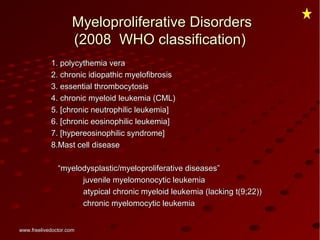 Myeloproliferative DisordersMyeloproliferative Disorders
(2008 WHO classification)(2008 WHO classification)
1. polycythemia vera1. polycythemia vera
2. chronic idiopathic myelofibrosis2. chronic idiopathic myelofibrosis
3. essential thrombocytosis3. essential thrombocytosis
4. chronic myeloid leukemia (CML)4. chronic myeloid leukemia (CML)
5. [chronic neutrophilic leukemia]5. [chronic neutrophilic leukemia]
6. [chronic eosinophilic leukemia]6. [chronic eosinophilic leukemia]
7. [hypereosinophilic syndrome]7. [hypereosinophilic syndrome]
8.Mast cell disease8.Mast cell disease
““myelodysplastic/myeloproliferative diseases”myelodysplastic/myeloproliferative diseases”
juvenile myelomonocytic leukemiajuvenile myelomonocytic leukemia
atypical chronic myeloid leukemia (lacking t(9;22))atypical chronic myeloid leukemia (lacking t(9;22))
chronic myelomocytic leukemiachronic myelomocytic leukemia
www.freelivedoctor.comwww.freelivedoctor.com
 