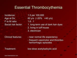 Essential ThrombocythemiaEssential Thrombocythemia
Incidence:Incidence: 1.5 per 100,0001.5 per 100,000
Age at Dx:Age at Dx: 60 y/o60 y/o (~20% <40 y/o)(~20% <40 y/o)
F to M ratio:F to M ratio: 1.6 : 11.6 : 1
Social risk factor:Social risk factor: 1. long-term use of dark hair dyes1. long-term use of dark hair dyes
2. living in tuff house2. living in tuff house
3. electrician3. electrician
Clinical features:Clinical features: - near normal life expectancy- near normal life expectancy
- frequent vasomotor and thrombo-- frequent vasomotor and thrombo-
hemorrhagic episodeshemorrhagic episodes
Treatment:Treatment: low-dose acetylsalicylic acidlow-dose acetylsalicylic acid
www.freelivedoctor.comwww.freelivedoctor.com
 