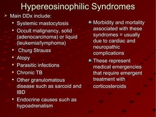 Morbidity and mortalityMorbidity and mortality
associated with theseassociated with these
syndromes = usuallysyndromes = usually
due to cardiac anddue to cardiac and
neuropathicneuropathic
complicationscomplications
These representThese represent
medical emergenciesmedical emergencies
that require emergentthat require emergent
treatment withtreatment with
corticosteroidscorticosteroids
Hypereosinophilic SyndromesHypereosinophilic Syndromes
 Main DDx include:Main DDx include:

Systemic mastocytosisSystemic mastocytosis

Occult malignancy, solidOccult malignancy, solid
(adenocarcinoma) or liquid(adenocarcinoma) or liquid
(leukemia/lymphoma)(leukemia/lymphoma)

Churg StraussChurg Strauss

AtopyAtopy

Parasitic infectionsParasitic infections

Chronic TBChronic TB

Other granulomatousOther granulomatous
disease such as sarcoid anddisease such as sarcoid and
IBDIBD

Endocrine causes such asEndocrine causes such as
hypoadrenalismhypoadrenalism
 