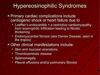 Primary cardiac complications includePrimary cardiac complications include
cardiogenic shock or heart failure due tocardiogenic shock or heart failure due to

Loeffler’s endocarditis = a restrictive cardiomyopathyLoeffler’s endocarditis = a restrictive cardiomyopathy
from eosinophilic infiltration leading to fibroticfrom eosinophilic infiltration leading to fibrotic
thickeningthickening

Endomyocardial fibrosis (aka Davies Disease, seen inEndomyocardial fibrosis (aka Davies Disease, seen in
the tropics)the tropics)
Other clinical manifestations include:Other clinical manifestations include:

Skin and mucosal ulcerationsSkin and mucosal ulcerations

Thromboembolic diseaseThromboembolic disease

SplenomegalySplenomegaly

Pleural effusions and/or pulmonary fibrosisPleural effusions and/or pulmonary fibrosis
Hypereosinophilic SyndromesHypereosinophilic Syndromes
 