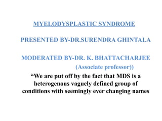 MYELODYSPLASTIC SYNDROME
PRESENTED BY-DR.SURENDRA GHINTALA
MODERATED BY-DR. K. BHATTACHARJEE
(Associate professor))
“We are put off by the fact that MDS is a
heterogenous vaguely defined group of
conditions with seemingly ever changing names
 