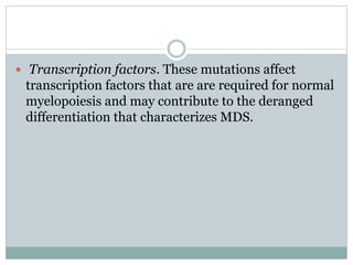  Transcription factors. These mutations affect
transcription factors that are are required for normal
myelopoiesis and may contribute to the deranged
differentiation that characterizes MDS.
 