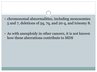  chromosomal abnormalities, including monosomies
5 and 7, deletions of 5q, 7q, and 20 q, and trisomy 8.
 As with aneuploidy in other cancers, it is not known
how these aberrations contribute to MDS
 