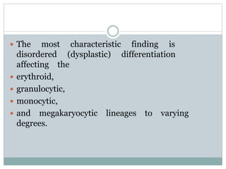  The most characteristic finding is
disordered (dysplastic) differentiation
affecting the
 erythroid,
 granulocytic,
 monocytic,
 and megakaryocytic lineages to varying
degrees.
 