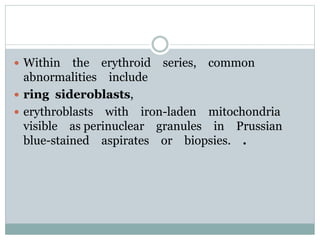  Within the erythroid series, common
abnormalities include
 ring sideroblasts,
 erythroblasts with iron-laden mitochondria
visible as perinuclear granules in Prussian
blue-stained aspirates or biopsies. .
 