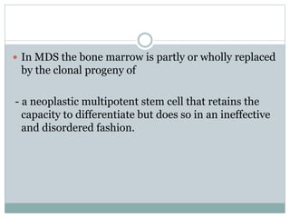  In MDS the bone marrow is partly or wholly replaced
by the clonal progeny of
- a neoplastic multipotent stem cell that retains the
capacity to differentiate but does so in an ineffective
and disordered fashion.
 