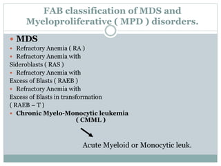 FAB classification of MDS and
Myeloproliferative ( MPD ) disorders.
 MDS
 Refractory Anemia ( RA )
 Refractory Anemia with
Sideroblasts ( RAS )
 Refractory Anemia with
Excess of Blasts ( RAEB )
 Refractory Anemia with
Excess of Blasts in transformation
( RAEB – T )
 Chronic Myelo-Monocytic leukemia
( CMML )
Acute Myeloid or Monocytic leuk.
 