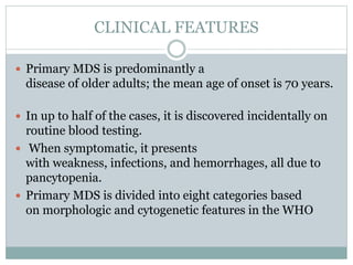 CLINICAL FEATURES
 Primary MDS is predominantly a
disease of older adults; the mean age of onset is 70 years.
 In up to half of the cases, it is discovered incidentally on
routine blood testing.
 When symptomatic, it presents
with weakness, infections, and hemorrhages, all due to
pancytopenia.
 Primary MDS is divided into eight categories based
on morphologic and cytogenetic features in the WHO
 