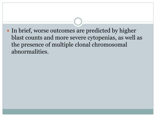  In brief, worse outcomes are predicted by higher
blast counts and more severe cytopenias, as well as
the presence of multiple clonal chromosomal
abnormalities.
 