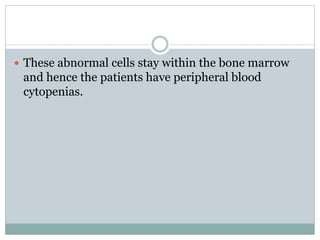  These abnormal cells stay within the bone marrow
and hence the patients have peripheral blood
cytopenias.
 