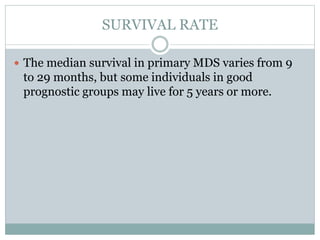 SURVIVAL RATE
 The median survival in primary MDS varies from 9
to 29 months, but some individuals in good
prognostic groups may live for 5 years or more.
 