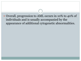  Overall, progression to AML occurs in 10% to 40% of
individuals and is usually accompanied by the
appearance of additional cytogenetic abnormalities.
 