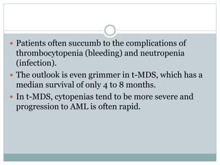  Patients often succumb to the complications of
thrombocytopenia (bleeding) and neutropenia
(infection).
 The outlook is even grimmer in t-MDS, which has a
median survival of only 4 to 8 months.
 In t-MDS, cytopenias tend to be more severe and
progression to AML is often rapid.
 