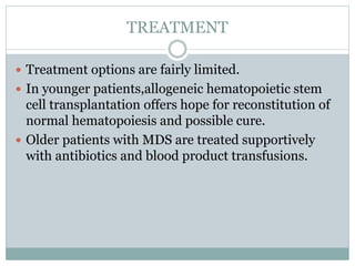 TREATMENT
 Treatment options are fairly limited.
 In younger patients,allogeneic hematopoietic stem
cell transplantation offers hope for reconstitution of
normal hematopoiesis and possible cure.
 Older patients with MDS are treated supportively
with antibiotics and blood product transfusions.
 
