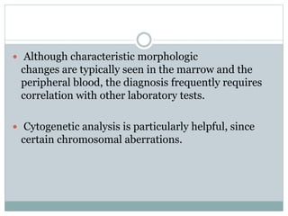  Although characteristic morphologic
changes are typically seen in the marrow and the
peripheral blood, the diagnosis frequently requires
correlation with other laboratory tests.
 Cytogenetic analysis is particularly helpful, since
certain chromosomal aberrations.
 