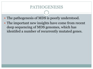 PATHOGENESIS
 The pathogenesis of MDS is poorly understood.
 The important new insights have come from recent
deep sequencing of MDS genomes, which has
identifed a number of recurrently mutated genes.
 
