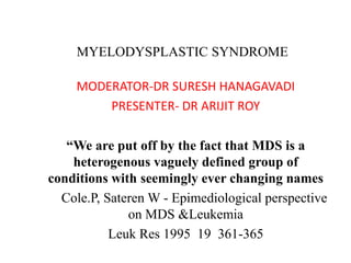MYELODYSPLASTIC SYNDROME

    MODERATOR-DR SURESH HANAGAVADI
        PRESENTER- DR ARIJIT ROY

   “We are put off by the fact that MDS is a
    heterogenous vaguely defined group of
conditions with seemingly ever changing names
  Cole.P, Sateren W - Epimediological perspective
              on MDS &Leukemia
           Leuk Res 1995 19 361-365
 