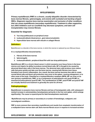 1 
MYELOFIBROSIS BY DR .MAGDI AWAD SASI 2014 
MYELOFIBROSIS Primary myelofibrosis (PMF) is a chronic, usually idiopathic disorder characterized by bone marrow fibrosis, splenomegaly, and anemia with nucleated and teardrop-shaped RBCs. Diagnosis requires bone marrow examination and exclusion of other conditions that can cause myelofibrosis (secondary myelofibrosis). Treatment is often supportive, but JAK2 inhibitors such as ruxolitinib may decrease symptoms, and stem cell transplantation may reverse fibrosis. 
Essential for diagnosis: 
Tear drop poikilocytosis on peripheral smear 
Leukoerythroblastic blood picture ,giant abnormal platelets 
Hypercellular bone marrow with reticulin or collagen fibrosis Definition : Myelofibrosis is a disorder of the bone marrow, in which the marrow is replaced by scar (fibrous) tissue. 
It is a myeloproliferative characterized by : 
1. Fibrosis of the bone marrow 
2. Splenomegally 
3. Leukoerythroblastic peripheral blood film with tear drop poikilocytosis Myelofibrosis (MF) is a chronic blood cancer in which excessive scar tissue forms in the bone marrow and impairs its ability to produce normal blood cells. MF is thought to be caused by abnormal blood stem cells in the bone marrow. The abnormal stem cells produce more mature cells that grow quickly and take over the bone marrow, causing both fibrosis (scar tissue formation) and chronic inflammation. As a result, the bone marrow becomes less able to create normal blood cells and blood cell production may move to the spleen, causing enlargement, or to other areas of the body. Classified as a myeloproliferative neoplasm (MPN), MF can arise on its own (primary myelofibrosis, PMF), or as a progression of polycythemia vera (post-PV-MF) or essential thrombocythemia (post-ET-MF). The manifestations of PMF, post-PV-MF and post-ET-MF are virtually identical and treatment is generally the same for all three. Pathophysiology : 
Myelofibrosis is excessive bone marrow fibrosis and loss of hematopoietic cells, with subsequent marked increase in extramedullary hematopoiesis (primarily in the liver and spleen, which enlarge significantly). The cause is mysenchymal for fetal hematopoiesis reactivated. Myelofibrosis may be primary or secondary to a number of hematologic, malignant, and nonmalignant conditions . 
PMF is more common than secondary myelofibrosis and results from neoplastic transformation of a multipotent bone marrow stem cell. Bone marrow fibrosis occurs in response to increased secretion  