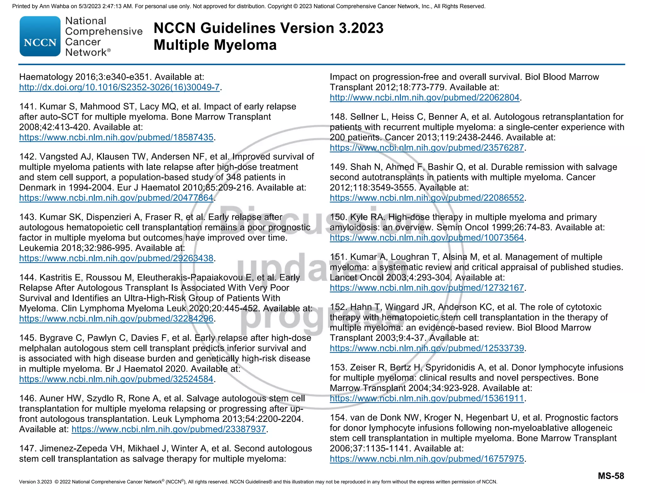 Version 3.2023 © 2022 National Comprehensive Cancer Network©
(NCCN©
), All rights reserved. NCCN Guidelines® and this illustration may not be reproduced in any form without the express written permission of NCCN.
NCCN Guidelines Version 3.2023
Multiple Myeloma
MS-58
Haematology 2016;3:e340-e351. Available at:
http://dx.doi.org/10.1016/S2352-3026(16)30049-7.
141. Kumar S, Mahmood ST, Lacy MQ, et al. Impact of early relapse
after auto-SCT for multiple myeloma. Bone Marrow Transplant
2008;42:413-420. Available at:
https://www.ncbi.nlm.nih.gov/pubmed/18587435.
142. Vangsted AJ, Klausen TW, Andersen NF, et al. Improved survival of
multiple myeloma patients with late relapse after high-dose treatment
and stem cell support, a population-based study of 348 patients in
Denmark in 1994-2004. Eur J Haematol 2010;85:209-216. Available at:
https://www.ncbi.nlm.nih.gov/pubmed/20477864.
143. Kumar SK, Dispenzieri A, Fraser R, et al. Early relapse after
autologous hematopoietic cell transplantation remains a poor prognostic
factor in multiple myeloma but outcomes have improved over time.
Leukemia 2018;32:986-995. Available at:
https://www.ncbi.nlm.nih.gov/pubmed/29263438.
144. Kastritis E, Roussou M, Eleutherakis-Papaiakovou E, et al. Early
Relapse After Autologous Transplant Is Associated With Very Poor
Survival and Identifies an Ultra-High-Risk Group of Patients With
Myeloma. Clin Lymphoma Myeloma Leuk 2020;20:445-452. Available at:
https://www.ncbi.nlm.nih.gov/pubmed/32284296.
145. Bygrave C, Pawlyn C, Davies F, et al. Early relapse after high-dose
melphalan autologous stem cell transplant predicts inferior survival and
is associated with high disease burden and genetically high-risk disease
in multiple myeloma. Br J Haematol 2020. Available at:
https://www.ncbi.nlm.nih.gov/pubmed/32524584.
146. Auner HW, Szydlo R, Rone A, et al. Salvage autologous stem cell
transplantation for multiple myeloma relapsing or progressing after up-
front autologous transplantation. Leuk Lymphoma 2013;54:2200-2204.
Available at: https://www.ncbi.nlm.nih.gov/pubmed/23387937.
147. Jimenez-Zepeda VH, Mikhael J, Winter A, et al. Second autologous
stem cell transplantation as salvage therapy for multiple myeloma:
Impact on progression-free and overall survival. Biol Blood Marrow
Transplant 2012;18:773-779. Available at:
http://www.ncbi.nlm.nih.gov/pubmed/22062804.
148. Sellner L, Heiss C, Benner A, et al. Autologous retransplantation for
patients with recurrent multiple myeloma: a single-center experience with
200 patients. Cancer 2013;119:2438-2446. Available at:
https://www.ncbi.nlm.nih.gov/pubmed/23576287.
149. Shah N, Ahmed F, Bashir Q, et al. Durable remission with salvage
second autotransplants in patients with multiple myeloma. Cancer
2012;118:3549-3555. Available at:
https://www.ncbi.nlm.nih.gov/pubmed/22086552.
150. Kyle RA. High-dose therapy in multiple myeloma and primary
amyloidosis: an overview. Semin Oncol 1999;26:74-83. Available at:
https://www.ncbi.nlm.nih.gov/pubmed/10073564.
151. Kumar A, Loughran T, Alsina M, et al. Management of multiple
myeloma: a systematic review and critical appraisal of published studies.
Lancet Oncol 2003;4:293-304. Available at:
https://www.ncbi.nlm.nih.gov/pubmed/12732167.
152. Hahn T, Wingard JR, Anderson KC, et al. The role of cytotoxic
therapy with hematopoietic stem cell transplantation in the therapy of
multiple myeloma: an evidence-based review. Biol Blood Marrow
Transplant 2003;9:4-37. Available at:
https://www.ncbi.nlm.nih.gov/pubmed/12533739.
153. Zeiser R, Bertz H, Spyridonidis A, et al. Donor lymphocyte infusions
for multiple myeloma: clinical results and novel perspectives. Bone
Marrow Transplant 2004;34:923-928. Available at:
https://www.ncbi.nlm.nih.gov/pubmed/15361911.
154. van de Donk NW, Kroger N, Hegenbart U, et al. Prognostic factors
for donor lymphocyte infusions following non-myeloablative allogeneic
stem cell transplantation in multiple myeloma. Bone Marrow Transplant
2006;37:1135-1141. Available at:
https://www.ncbi.nlm.nih.gov/pubmed/16757975.
Printed by Ann Wahba on 5/3/2023 2:47:13 AM. For personal use only. Not approved for distribution. Copyright © 2023 National Comprehensive Cancer Network, Inc., All Rights Reserved.
 