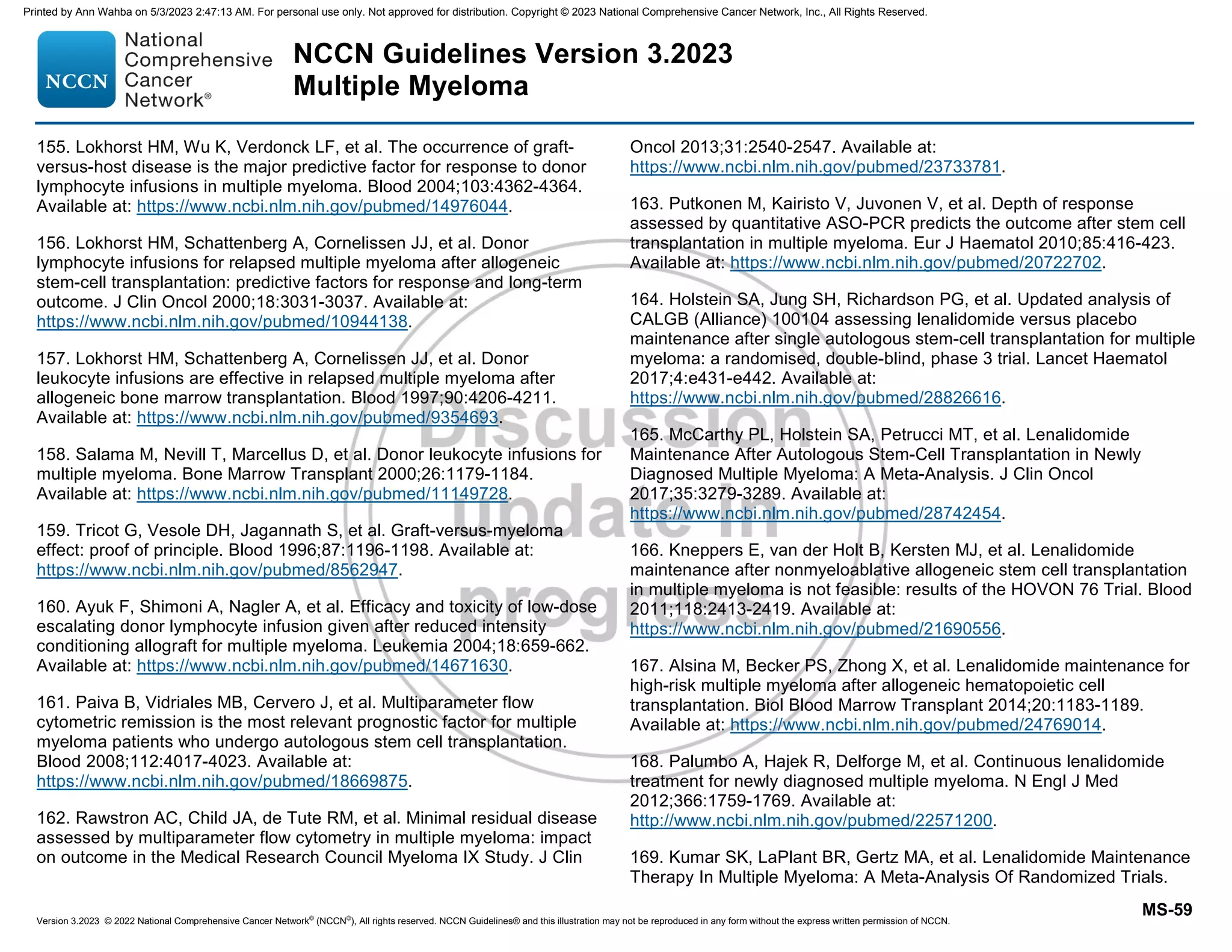 Version 3.2023 © 2022 National Comprehensive Cancer Network©
(NCCN©
), All rights reserved. NCCN Guidelines® and this illustration may not be reproduced in any form without the express written permission of NCCN.
NCCN Guidelines Version 3.2023
Multiple Myeloma
MS-59
155. Lokhorst HM, Wu K, Verdonck LF, et al. The occurrence of graft-
versus-host disease is the major predictive factor for response to donor
lymphocyte infusions in multiple myeloma. Blood 2004;103:4362-4364.
Available at: https://www.ncbi.nlm.nih.gov/pubmed/14976044.
156. Lokhorst HM, Schattenberg A, Cornelissen JJ, et al. Donor
lymphocyte infusions for relapsed multiple myeloma after allogeneic
stem-cell transplantation: predictive factors for response and long-term
outcome. J Clin Oncol 2000;18:3031-3037. Available at:
https://www.ncbi.nlm.nih.gov/pubmed/10944138.
157. Lokhorst HM, Schattenberg A, Cornelissen JJ, et al. Donor
leukocyte infusions are effective in relapsed multiple myeloma after
allogeneic bone marrow transplantation. Blood 1997;90:4206-4211.
Available at: https://www.ncbi.nlm.nih.gov/pubmed/9354693.
158. Salama M, Nevill T, Marcellus D, et al. Donor leukocyte infusions for
multiple myeloma. Bone Marrow Transplant 2000;26:1179-1184.
Available at: https://www.ncbi.nlm.nih.gov/pubmed/11149728.
159. Tricot G, Vesole DH, Jagannath S, et al. Graft-versus-myeloma
effect: proof of principle. Blood 1996;87:1196-1198. Available at:
https://www.ncbi.nlm.nih.gov/pubmed/8562947.
160. Ayuk F, Shimoni A, Nagler A, et al. Efficacy and toxicity of low-dose
escalating donor lymphocyte infusion given after reduced intensity
conditioning allograft for multiple myeloma. Leukemia 2004;18:659-662.
Available at: https://www.ncbi.nlm.nih.gov/pubmed/14671630.
161. Paiva B, Vidriales MB, Cervero J, et al. Multiparameter flow
cytometric remission is the most relevant prognostic factor for multiple
myeloma patients who undergo autologous stem cell transplantation.
Blood 2008;112:4017-4023. Available at:
https://www.ncbi.nlm.nih.gov/pubmed/18669875.
162. Rawstron AC, Child JA, de Tute RM, et al. Minimal residual disease
assessed by multiparameter flow cytometry in multiple myeloma: impact
on outcome in the Medical Research Council Myeloma IX Study. J Clin
Oncol 2013;31:2540-2547. Available at:
https://www.ncbi.nlm.nih.gov/pubmed/23733781.
163. Putkonen M, Kairisto V, Juvonen V, et al. Depth of response
assessed by quantitative ASO-PCR predicts the outcome after stem cell
transplantation in multiple myeloma. Eur J Haematol 2010;85:416-423.
Available at: https://www.ncbi.nlm.nih.gov/pubmed/20722702.
164. Holstein SA, Jung SH, Richardson PG, et al. Updated analysis of
CALGB (Alliance) 100104 assessing lenalidomide versus placebo
maintenance after single autologous stem-cell transplantation for multiple
myeloma: a randomised, double-blind, phase 3 trial. Lancet Haematol
2017;4:e431-e442. Available at:
https://www.ncbi.nlm.nih.gov/pubmed/28826616.
165. McCarthy PL, Holstein SA, Petrucci MT, et al. Lenalidomide
Maintenance After Autologous Stem-Cell Transplantation in Newly
Diagnosed Multiple Myeloma: A Meta-Analysis. J Clin Oncol
2017;35:3279-3289. Available at:
https://www.ncbi.nlm.nih.gov/pubmed/28742454.
166. Kneppers E, van der Holt B, Kersten MJ, et al. Lenalidomide
maintenance after nonmyeloablative allogeneic stem cell transplantation
in multiple myeloma is not feasible: results of the HOVON 76 Trial. Blood
2011;118:2413-2419. Available at:
https://www.ncbi.nlm.nih.gov/pubmed/21690556.
167. Alsina M, Becker PS, Zhong X, et al. Lenalidomide maintenance for
high-risk multiple myeloma after allogeneic hematopoietic cell
transplantation. Biol Blood Marrow Transplant 2014;20:1183-1189.
Available at: https://www.ncbi.nlm.nih.gov/pubmed/24769014.
168. Palumbo A, Hajek R, Delforge M, et al. Continuous lenalidomide
treatment for newly diagnosed multiple myeloma. N Engl J Med
2012;366:1759-1769. Available at:
http://www.ncbi.nlm.nih.gov/pubmed/22571200.
169. Kumar SK, LaPlant BR, Gertz MA, et al. Lenalidomide Maintenance
Therapy In Multiple Myeloma: A Meta-Analysis Of Randomized Trials.
Printed by Ann Wahba on 5/3/2023 2:47:13 AM. For personal use only. Not approved for distribution. Copyright © 2023 National Comprehensive Cancer Network, Inc., All Rights Reserved.
 