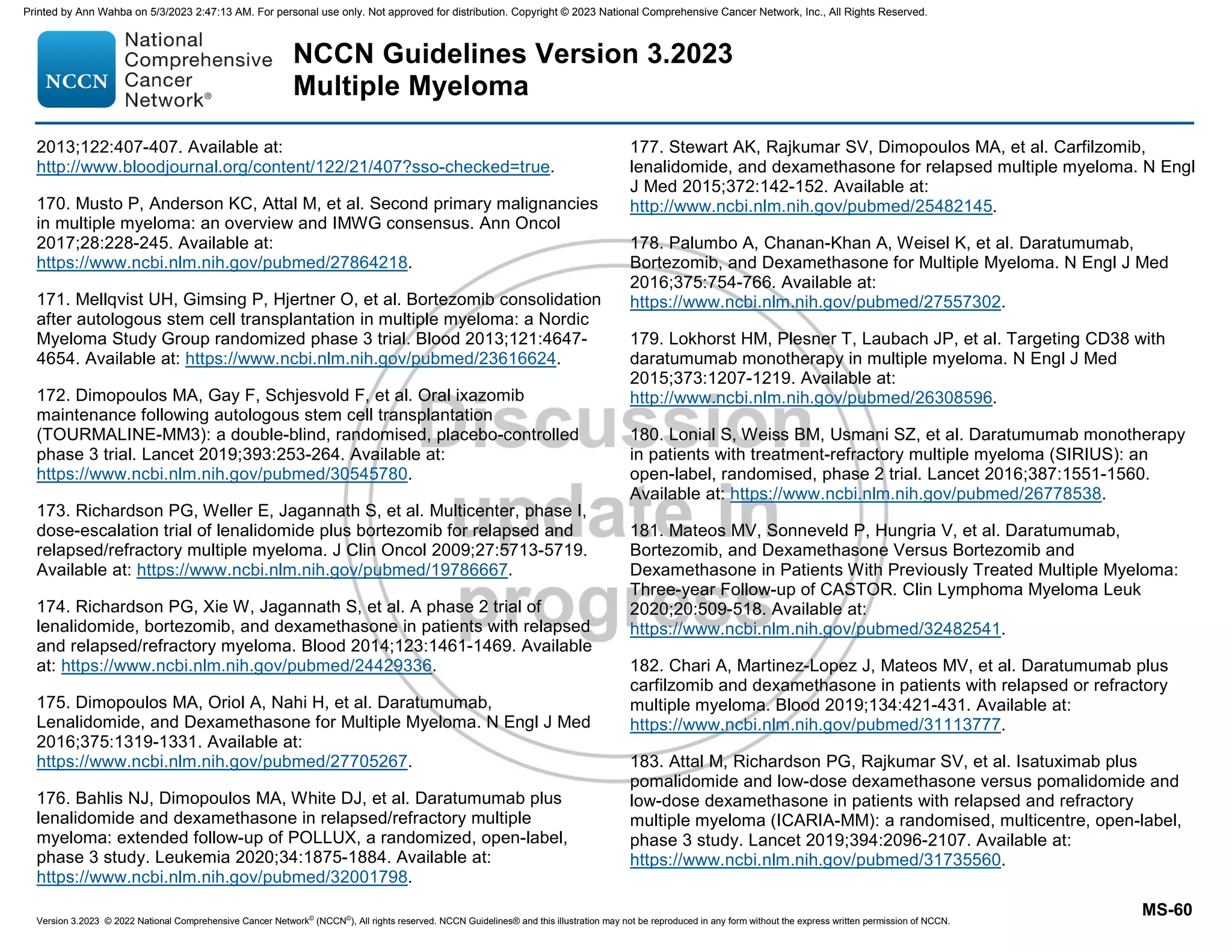 Version 3.2023 © 2022 National Comprehensive Cancer Network©
(NCCN©
), All rights reserved. NCCN Guidelines® and this illustration may not be reproduced in any form without the express written permission of NCCN.
NCCN Guidelines Version 3.2023
Multiple Myeloma
MS-60
2013;122:407-407. Available at:
http://www.bloodjournal.org/content/122/21/407?sso-checked=true.
170. Musto P, Anderson KC, Attal M, et al. Second primary malignancies
in multiple myeloma: an overview and IMWG consensus. Ann Oncol
2017;28:228-245. Available at:
https://www.ncbi.nlm.nih.gov/pubmed/27864218.
171. Mellqvist UH, Gimsing P, Hjertner O, et al. Bortezomib consolidation
after autologous stem cell transplantation in multiple myeloma: a Nordic
Myeloma Study Group randomized phase 3 trial. Blood 2013;121:4647-
4654. Available at: https://www.ncbi.nlm.nih.gov/pubmed/23616624.
172. Dimopoulos MA, Gay F, Schjesvold F, et al. Oral ixazomib
maintenance following autologous stem cell transplantation
(TOURMALINE-MM3): a double-blind, randomised, placebo-controlled
phase 3 trial. Lancet 2019;393:253-264. Available at:
https://www.ncbi.nlm.nih.gov/pubmed/30545780.
173. Richardson PG, Weller E, Jagannath S, et al. Multicenter, phase I,
dose-escalation trial of lenalidomide plus bortezomib for relapsed and
relapsed/refractory multiple myeloma. J Clin Oncol 2009;27:5713-5719.
Available at: https://www.ncbi.nlm.nih.gov/pubmed/19786667.
174. Richardson PG, Xie W, Jagannath S, et al. A phase 2 trial of
lenalidomide, bortezomib, and dexamethasone in patients with relapsed
and relapsed/refractory myeloma. Blood 2014;123:1461-1469. Available
at: https://www.ncbi.nlm.nih.gov/pubmed/24429336.
175. Dimopoulos MA, Oriol A, Nahi H, et al. Daratumumab,
Lenalidomide, and Dexamethasone for Multiple Myeloma. N Engl J Med
2016;375:1319-1331. Available at:
https://www.ncbi.nlm.nih.gov/pubmed/27705267.
176. Bahlis NJ, Dimopoulos MA, White DJ, et al. Daratumumab plus
lenalidomide and dexamethasone in relapsed/refractory multiple
myeloma: extended follow-up of POLLUX, a randomized, open-label,
phase 3 study. Leukemia 2020;34:1875-1884. Available at:
https://www.ncbi.nlm.nih.gov/pubmed/32001798.
177. Stewart AK, Rajkumar SV, Dimopoulos MA, et al. Carfilzomib,
lenalidomide, and dexamethasone for relapsed multiple myeloma. N Engl
J Med 2015;372:142-152. Available at:
http://www.ncbi.nlm.nih.gov/pubmed/25482145.
178. Palumbo A, Chanan-Khan A, Weisel K, et al. Daratumumab,
Bortezomib, and Dexamethasone for Multiple Myeloma. N Engl J Med
2016;375:754-766. Available at:
https://www.ncbi.nlm.nih.gov/pubmed/27557302.
179. Lokhorst HM, Plesner T, Laubach JP, et al. Targeting CD38 with
daratumumab monotherapy in multiple myeloma. N Engl J Med
2015;373:1207-1219. Available at:
http://www.ncbi.nlm.nih.gov/pubmed/26308596.
180. Lonial S, Weiss BM, Usmani SZ, et al. Daratumumab monotherapy
in patients with treatment-refractory multiple myeloma (SIRIUS): an
open-label, randomised, phase 2 trial. Lancet 2016;387:1551-1560.
Available at: https://www.ncbi.nlm.nih.gov/pubmed/26778538.
181. Mateos MV, Sonneveld P, Hungria V, et al. Daratumumab,
Bortezomib, and Dexamethasone Versus Bortezomib and
Dexamethasone in Patients With Previously Treated Multiple Myeloma:
Three-year Follow-up of CASTOR. Clin Lymphoma Myeloma Leuk
2020;20:509-518. Available at:
https://www.ncbi.nlm.nih.gov/pubmed/32482541.
182. Chari A, Martinez-Lopez J, Mateos MV, et al. Daratumumab plus
carfilzomib and dexamethasone in patients with relapsed or refractory
multiple myeloma. Blood 2019;134:421-431. Available at:
https://www.ncbi.nlm.nih.gov/pubmed/31113777.
183. Attal M, Richardson PG, Rajkumar SV, et al. Isatuximab plus
pomalidomide and low-dose dexamethasone versus pomalidomide and
low-dose dexamethasone in patients with relapsed and refractory
multiple myeloma (ICARIA-MM): a randomised, multicentre, open-label,
phase 3 study. Lancet 2019;394:2096-2107. Available at:
https://www.ncbi.nlm.nih.gov/pubmed/31735560.
Printed by Ann Wahba on 5/3/2023 2:47:13 AM. For personal use only. Not approved for distribution. Copyright © 2023 National Comprehensive Cancer Network, Inc., All Rights Reserved.
 