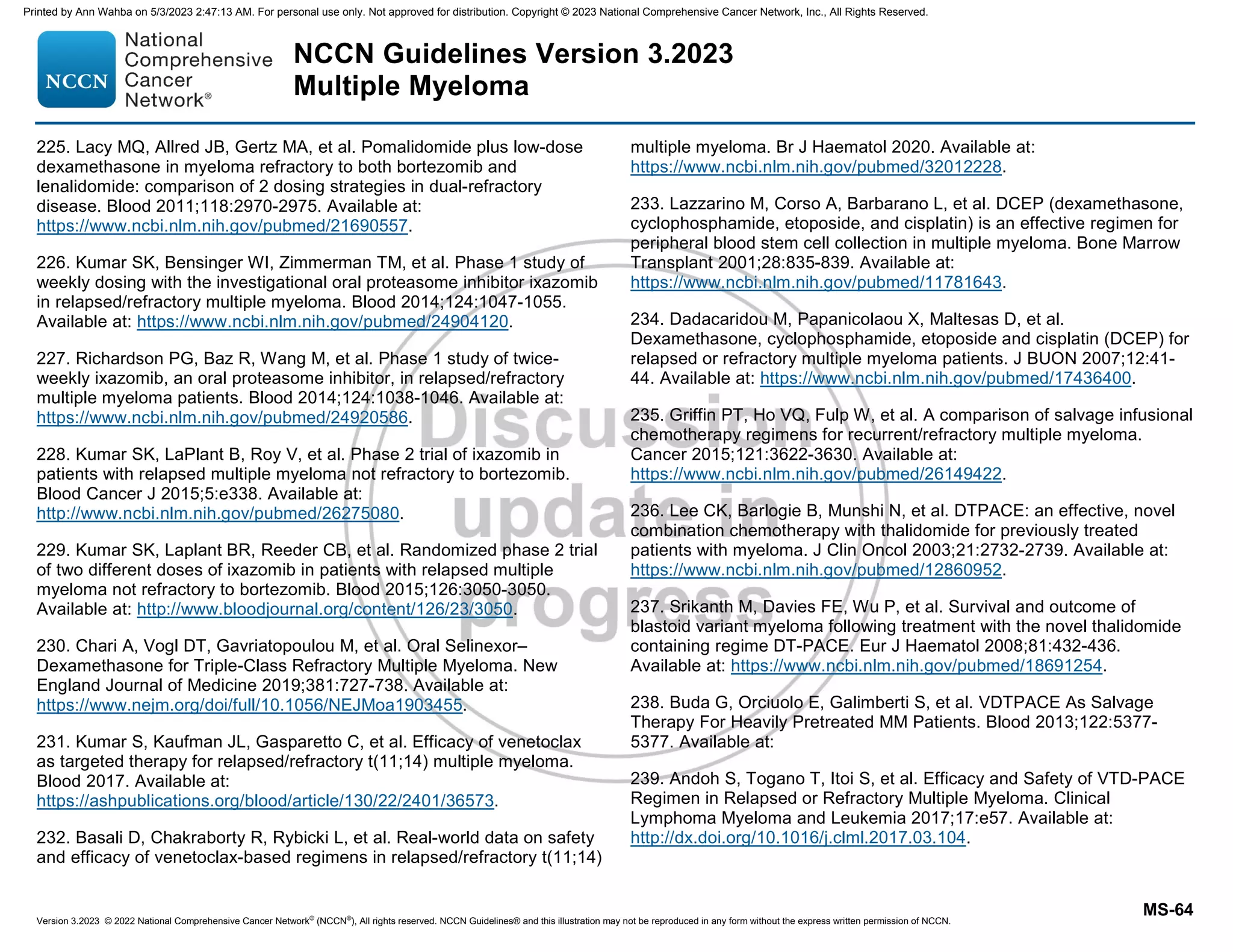 Version 3.2023 © 2022 National Comprehensive Cancer Network©
(NCCN©
), All rights reserved. NCCN Guidelines® and this illustration may not be reproduced in any form without the express written permission of NCCN.
NCCN Guidelines Version 3.2023
Multiple Myeloma
MS-64
225. Lacy MQ, Allred JB, Gertz MA, et al. Pomalidomide plus low-dose
dexamethasone in myeloma refractory to both bortezomib and
lenalidomide: comparison of 2 dosing strategies in dual-refractory
disease. Blood 2011;118:2970-2975. Available at:
https://www.ncbi.nlm.nih.gov/pubmed/21690557.
226. Kumar SK, Bensinger WI, Zimmerman TM, et al. Phase 1 study of
weekly dosing with the investigational oral proteasome inhibitor ixazomib
in relapsed/refractory multiple myeloma. Blood 2014;124:1047-1055.
Available at: https://www.ncbi.nlm.nih.gov/pubmed/24904120.
227. Richardson PG, Baz R, Wang M, et al. Phase 1 study of twice-
weekly ixazomib, an oral proteasome inhibitor, in relapsed/refractory
multiple myeloma patients. Blood 2014;124:1038-1046. Available at:
https://www.ncbi.nlm.nih.gov/pubmed/24920586.
228. Kumar SK, LaPlant B, Roy V, et al. Phase 2 trial of ixazomib in
patients with relapsed multiple myeloma not refractory to bortezomib.
Blood Cancer J 2015;5:e338. Available at:
http://www.ncbi.nlm.nih.gov/pubmed/26275080.
229. Kumar SK, Laplant BR, Reeder CB, et al. Randomized phase 2 trial
of two different doses of ixazomib in patients with relapsed multiple
myeloma not refractory to bortezomib. Blood 2015;126:3050-3050.
Available at: http://www.bloodjournal.org/content/126/23/3050.
230. Chari A, Vogl DT, Gavriatopoulou M, et al. Oral Selinexor–
Dexamethasone for Triple-Class Refractory Multiple Myeloma. New
England Journal of Medicine 2019;381:727-738. Available at:
https://www.nejm.org/doi/full/10.1056/NEJMoa1903455.
231. Kumar S, Kaufman JL, Gasparetto C, et al. Efficacy of venetoclax
as targeted therapy for relapsed/refractory t(11;14) multiple myeloma.
Blood 2017. Available at:
https://ashpublications.org/blood/article/130/22/2401/36573.
232. Basali D, Chakraborty R, Rybicki L, et al. Real-world data on safety
and efficacy of venetoclax-based regimens in relapsed/refractory t(11;14)
multiple myeloma. Br J Haematol 2020. Available at:
https://www.ncbi.nlm.nih.gov/pubmed/32012228.
233. Lazzarino M, Corso A, Barbarano L, et al. DCEP (dexamethasone,
cyclophosphamide, etoposide, and cisplatin) is an effective regimen for
peripheral blood stem cell collection in multiple myeloma. Bone Marrow
Transplant 2001;28:835-839. Available at:
https://www.ncbi.nlm.nih.gov/pubmed/11781643.
234. Dadacaridou M, Papanicolaou X, Maltesas D, et al.
Dexamethasone, cyclophosphamide, etoposide and cisplatin (DCEP) for
relapsed or refractory multiple myeloma patients. J BUON 2007;12:41-
44. Available at: https://www.ncbi.nlm.nih.gov/pubmed/17436400.
235. Griffin PT, Ho VQ, Fulp W, et al. A comparison of salvage infusional
chemotherapy regimens for recurrent/refractory multiple myeloma.
Cancer 2015;121:3622-3630. Available at:
https://www.ncbi.nlm.nih.gov/pubmed/26149422.
236. Lee CK, Barlogie B, Munshi N, et al. DTPACE: an effective, novel
combination chemotherapy with thalidomide for previously treated
patients with myeloma. J Clin Oncol 2003;21:2732-2739. Available at:
https://www.ncbi.nlm.nih.gov/pubmed/12860952.
237. Srikanth M, Davies FE, Wu P, et al. Survival and outcome of
blastoid variant myeloma following treatment with the novel thalidomide
containing regime DT-PACE. Eur J Haematol 2008;81:432-436.
Available at: https://www.ncbi.nlm.nih.gov/pubmed/18691254.
238. Buda G, Orciuolo E, Galimberti S, et al. VDTPACE As Salvage
Therapy For Heavily Pretreated MM Patients. Blood 2013;122:5377-
5377. Available at:
239. Andoh S, Togano T, Itoi S, et al. Efficacy and Safety of VTD-PACE
Regimen in Relapsed or Refractory Multiple Myeloma. Clinical
Lymphoma Myeloma and Leukemia 2017;17:e57. Available at:
http://dx.doi.org/10.1016/j.clml.2017.03.104.
Printed by Ann Wahba on 5/3/2023 2:47:13 AM. For personal use only. Not approved for distribution. Copyright © 2023 National Comprehensive Cancer Network, Inc., All Rights Reserved.
 