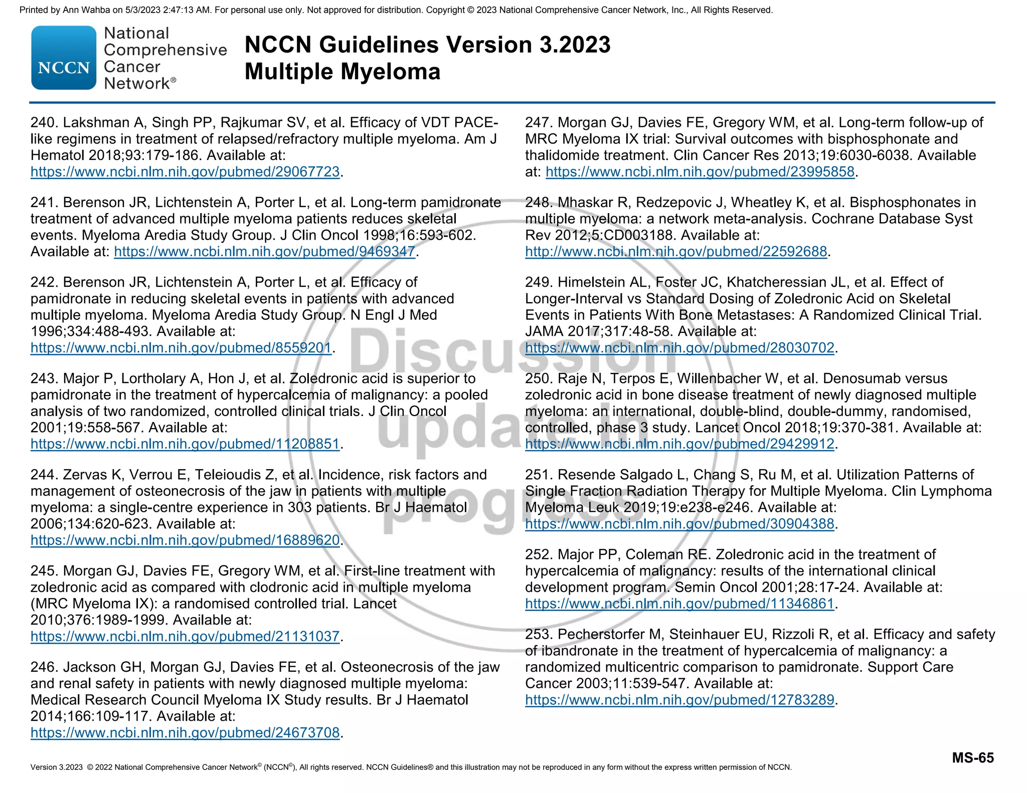 Version 3.2023 © 2022 National Comprehensive Cancer Network©
(NCCN©
), All rights reserved. NCCN Guidelines® and this illustration may not be reproduced in any form without the express written permission of NCCN.
NCCN Guidelines Version 3.2023
Multiple Myeloma
MS-65
240. Lakshman A, Singh PP, Rajkumar SV, et al. Efficacy of VDT PACE-
like regimens in treatment of relapsed/refractory multiple myeloma. Am J
Hematol 2018;93:179-186. Available at:
https://www.ncbi.nlm.nih.gov/pubmed/29067723.
241. Berenson JR, Lichtenstein A, Porter L, et al. Long-term pamidronate
treatment of advanced multiple myeloma patients reduces skeletal
events. Myeloma Aredia Study Group. J Clin Oncol 1998;16:593-602.
Available at: https://www.ncbi.nlm.nih.gov/pubmed/9469347.
242. Berenson JR, Lichtenstein A, Porter L, et al. Efficacy of
pamidronate in reducing skeletal events in patients with advanced
multiple myeloma. Myeloma Aredia Study Group. N Engl J Med
1996;334:488-493. Available at:
https://www.ncbi.nlm.nih.gov/pubmed/8559201.
243. Major P, Lortholary A, Hon J, et al. Zoledronic acid is superior to
pamidronate in the treatment of hypercalcemia of malignancy: a pooled
analysis of two randomized, controlled clinical trials. J Clin Oncol
2001;19:558-567. Available at:
https://www.ncbi.nlm.nih.gov/pubmed/11208851.
244. Zervas K, Verrou E, Teleioudis Z, et al. Incidence, risk factors and
management of osteonecrosis of the jaw in patients with multiple
myeloma: a single-centre experience in 303 patients. Br J Haematol
2006;134:620-623. Available at:
https://www.ncbi.nlm.nih.gov/pubmed/16889620.
245. Morgan GJ, Davies FE, Gregory WM, et al. First-line treatment with
zoledronic acid as compared with clodronic acid in multiple myeloma
(MRC Myeloma IX): a randomised controlled trial. Lancet
2010;376:1989-1999. Available at:
https://www.ncbi.nlm.nih.gov/pubmed/21131037.
246. Jackson GH, Morgan GJ, Davies FE, et al. Osteonecrosis of the jaw
and renal safety in patients with newly diagnosed multiple myeloma:
Medical Research Council Myeloma IX Study results. Br J Haematol
2014;166:109-117. Available at:
https://www.ncbi.nlm.nih.gov/pubmed/24673708.
247. Morgan GJ, Davies FE, Gregory WM, et al. Long-term follow-up of
MRC Myeloma IX trial: Survival outcomes with bisphosphonate and
thalidomide treatment. Clin Cancer Res 2013;19:6030-6038. Available
at: https://www.ncbi.nlm.nih.gov/pubmed/23995858.
248. Mhaskar R, Redzepovic J, Wheatley K, et al. Bisphosphonates in
multiple myeloma: a network meta-analysis. Cochrane Database Syst
Rev 2012;5:CD003188. Available at:
http://www.ncbi.nlm.nih.gov/pubmed/22592688.
249. Himelstein AL, Foster JC, Khatcheressian JL, et al. Effect of
Longer-Interval vs Standard Dosing of Zoledronic Acid on Skeletal
Events in Patients With Bone Metastases: A Randomized Clinical Trial.
JAMA 2017;317:48-58. Available at:
https://www.ncbi.nlm.nih.gov/pubmed/28030702.
250. Raje N, Terpos E, Willenbacher W, et al. Denosumab versus
zoledronic acid in bone disease treatment of newly diagnosed multiple
myeloma: an international, double-blind, double-dummy, randomised,
controlled, phase 3 study. Lancet Oncol 2018;19:370-381. Available at:
https://www.ncbi.nlm.nih.gov/pubmed/29429912.
251. Resende Salgado L, Chang S, Ru M, et al. Utilization Patterns of
Single Fraction Radiation Therapy for Multiple Myeloma. Clin Lymphoma
Myeloma Leuk 2019;19:e238-e246. Available at:
https://www.ncbi.nlm.nih.gov/pubmed/30904388.
252. Major PP, Coleman RE. Zoledronic acid in the treatment of
hypercalcemia of malignancy: results of the international clinical
development program. Semin Oncol 2001;28:17-24. Available at:
https://www.ncbi.nlm.nih.gov/pubmed/11346861.
253. Pecherstorfer M, Steinhauer EU, Rizzoli R, et al. Efficacy and safety
of ibandronate in the treatment of hypercalcemia of malignancy: a
randomized multicentric comparison to pamidronate. Support Care
Cancer 2003;11:539-547. Available at:
https://www.ncbi.nlm.nih.gov/pubmed/12783289.
Printed by Ann Wahba on 5/3/2023 2:47:13 AM. For personal use only. Not approved for distribution. Copyright © 2023 National Comprehensive Cancer Network, Inc., All Rights Reserved.
 