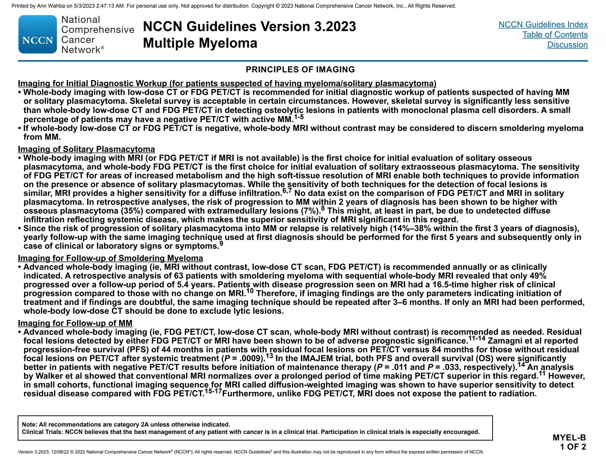 NCCN Guidelines Version 3.2023
Multiple Myeloma
Version 3.2023, 12/08/22 © 2022 National Comprehensive Cancer Network®
(NCCN®
), All rights reserved. NCCN Guidelines®
and this illustration may not be reproduced in any form without the express written permission of NCCN.
Note: All recommendations are category 2A unless otherwise indicated.
Clinical Trials: NCCN believes that the best management of any patient with cancer is in a clinical trial. Participation in clinical trials is especially encouraged.
NCCN Guidelines Index
Table of Contents
Discussion
MYEL-B
1 OF 2
PRINCIPLES OF IMAGING
Imaging for Initial Diagnostic Workup (for patients suspected of having myeloma/solitary plasmacytoma)
• Whole-body imaging with low-dose CT or FDG PET/CT is recommended for initial diagnostic workup of patients suspected of having MM
or solitary plasmacytoma. Skeletal survey is acceptable in certain circumstances. However, skeletal survey is significantly less sensitive
than whole-body low-dose CT and FDG PET/CT in detecting osteolytic lesions in patients with monoclonal plasma cell disorders. A small
percentage of patients may have a negative PET/CT with active MM.1-5
• If whole-body low-dose CT or FDG PET/CT is negative, whole-body MRI without contrast may be considered to discern smoldering myeloma
from MM.
Imaging of Solitary Plasmacytoma
• Whole-body imaging with MRI (or FDG PET/CT if MRI is not available) is the first choice for initial evaluation of solitary osseous
plasmacytoma, and whole-body FDG PET/CT is the first choice for initial evaluation of solitary extraosseous plasmacytoma. The sensitivity
of FDG PET/CT for areas of increased metabolism and the high soft-tissue resolution of MRI enable both techniques to provide information
on the presence or absence of solitary plasmacytomas. While the sensitivity of both techniques for the detection of focal lesions is
similar, MRI provides a higher sensitivity for a diffuse infiltration.6,7 No data exist on the comparison of FDG PET/CT and MRI in solitary
plasmacytoma. In retrospective analyses, the risk of progression to MM within 2 years of diagnosis has been shown to be higher with
osseous plasmacytoma (35%) compared with extramedullary lesions (7%).8 This might, at least in part, be due to undetected diffuse
infiltration reflecting systemic disease, which makes the superior sensitivity of MRI significant in this regard.
• Since the risk of progression of solitary plasmacytoma into MM or relapse is relatively high (14%–38% within the first 3 years of diagnosis),
yearly follow-up with the same imaging technique used at first diagnosis should be performed for the first 5 years and subsequently only in
case of clinical or laboratory signs or symptoms.9
Imaging for Follow-up of Smoldering Myeloma
• Advanced whole-body imaging (ie, MRI without contrast, low-dose CT scan, FDG PET/CT) is recommended annually or as clinically
indicated. A retrospective analysis of 63 patients with smoldering myeloma with sequential whole-body MRI revealed that only 49%
progressed over a follow-up period of 5.4 years. Patients with disease progression seen on MRI had a 16.5-time higher risk of clinical
progression compared to those with no change on MRI.10 Therefore, if imaging findings are the only parameters indicating initiation of
treatment and if findings are doubtful, the same imaging technique should be repeated after 3–6 months. If only an MRI had been performed,
whole-body low-dose CT should be done to exclude lytic lesions.
Imaging for Follow-up of MM
• Advanced whole-body imaging (ie, FDG PET/CT, low-dose CT scan, whole-body MRI without contrast) is recommended as needed. Residual
focal lesions detected by either FDG PET/CT or MRI have been shown to be of adverse prognostic significance.11-14 Zamagni et al reported
progression-free survival (PFS) of 44 months in patients with residual focal lesions on PET/CT versus 84 months for those without residual
focal lesions on PET/CT after systemic treatment (P = .0009).13 In the IMAJEM trial, both PFS and overall survival (OS) were significantly
better in patients with negative PET/CT results before initiation of maintenance therapy (P = .011 and P = .033, respectively).14 An analysis
by Walker et al showed that conventional MRI normalizes over a prolonged period of time making PET/CT superior in this regard.11 However,
in small cohorts, functional imaging sequence for MRI called diffusion-weighted imaging was shown to have superior sensitivity to detect
residual disease compared with FDG PET/CT.15-17Furthermore, unlike FDG PET/CT, MRI does not expose the patient to radiation.
Printed by Ann Wahba on 5/3/2023 2:47:13 AM. For personal use only. Not approved for distribution. Copyright © 2023 National Comprehensive Cancer Network, Inc., All Rights Reserved.
 