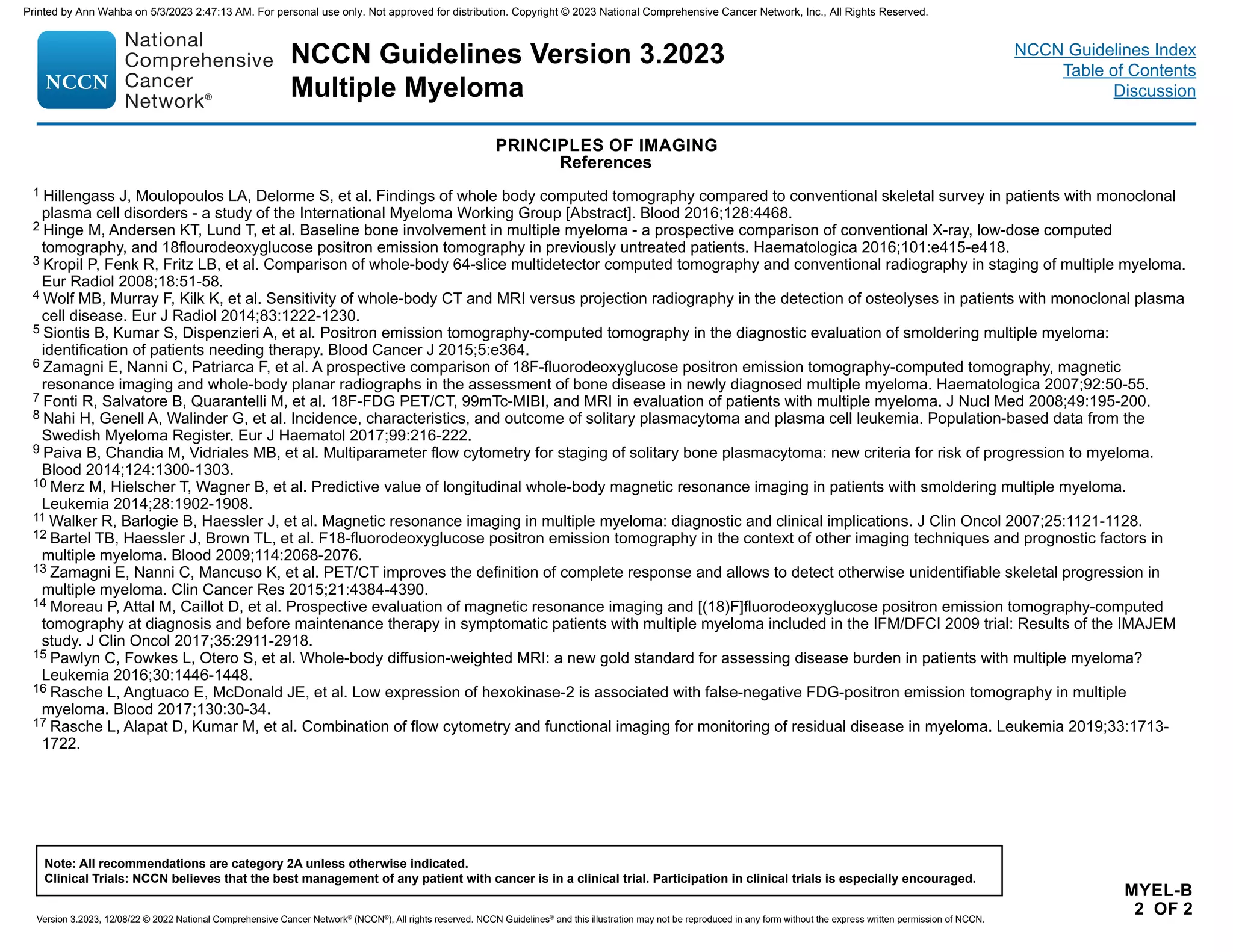 NCCN Guidelines Version 3.2023
Multiple Myeloma
Version 3.2023, 12/08/22 © 2022 National Comprehensive Cancer Network®
(NCCN®
), All rights reserved. NCCN Guidelines®
and this illustration may not be reproduced in any form without the express written permission of NCCN.
Note: All recommendations are category 2A unless otherwise indicated.
Clinical Trials: NCCN believes that the best management of any patient with cancer is in a clinical trial. Participation in clinical trials is especially encouraged.
NCCN Guidelines Index
Table of Contents
Discussion
PRINCIPLES OF IMAGING
References
MYEL-B
2 OF 2
1 Hillengass J, Moulopoulos LA, Delorme S, et al. Findings of whole body computed tomography compared to conventional skeletal survey in patients with monoclonal
plasma cell disorders - a study of the International Myeloma Working Group [Abstract]. Blood 2016;128:4468.
2 Hinge M, Andersen KT, Lund T, et al. Baseline bone involvement in multiple myeloma - a prospective comparison of conventional X-ray, low-dose computed
tomography, and 18flourodeoxyglucose positron emission tomography in previously untreated patients. Haematologica 2016;101:e415-e418.
3 Kropil P, Fenk R, Fritz LB, et al. Comparison of whole-body 64-slice multidetector computed tomography and conventional radiography in staging of multiple myeloma.
Eur Radiol 2008;18:51-58.
4 Wolf MB, Murray F, Kilk K, et al. Sensitivity of whole-body CT and MRI versus projection radiography in the detection of osteolyses in patients with monoclonal plasma
cell disease. Eur J Radiol 2014;83:1222-1230.
5 Siontis B, Kumar S, Dispenzieri A, et al. Positron emission tomography-computed tomography in the diagnostic evaluation of smoldering multiple myeloma:
identification of patients needing therapy. Blood Cancer J 2015;5:e364.
6 Zamagni E, Nanni C, Patriarca F, et al. A prospective comparison of 18F-fluorodeoxyglucose positron emission tomography-computed tomography, magnetic
resonance imaging and whole-body planar radiographs in the assessment of bone disease in newly diagnosed multiple myeloma. Haematologica 2007;92:50-55.
7 Fonti R, Salvatore B, Quarantelli M, et al. 18F-FDG PET/CT, 99mTc-MIBI, and MRI in evaluation of patients with multiple myeloma. J Nucl Med 2008;49:195-200.
8 Nahi H, Genell A, Walinder G, et al. Incidence, characteristics, and outcome of solitary plasmacytoma and plasma cell leukemia. Population-based data from the
Swedish Myeloma Register. Eur J Haematol 2017;99:216-222.
9 Paiva B, Chandia M, Vidriales MB, et al. Multiparameter flow cytometry for staging of solitary bone plasmacytoma: new criteria for risk of progression to myeloma.
Blood 2014;124:1300-1303.
10 Merz M, Hielscher T, Wagner B, et al. Predictive value of longitudinal whole-body magnetic resonance imaging in patients with smoldering multiple myeloma.
Leukemia 2014;28:1902-1908.
11 Walker R, Barlogie B, Haessler J, et al. Magnetic resonance imaging in multiple myeloma: diagnostic and clinical implications. J Clin Oncol 2007;25:1121-1128.
12 Bartel TB, Haessler J, Brown TL, et al. F18-fluorodeoxyglucose positron emission tomography in the context of other imaging techniques and prognostic factors in
multiple myeloma. Blood 2009;114:2068-2076.
13 Zamagni E, Nanni C, Mancuso K, et al. PET/CT improves the definition of complete response and allows to detect otherwise unidentifiable skeletal progression in
multiple myeloma. Clin Cancer Res 2015;21:4384-4390.
14 Moreau P, Attal M, Caillot D, et al. Prospective evaluation of magnetic resonance imaging and [(18)F]fluorodeoxyglucose positron emission tomography-computed
tomography at diagnosis and before maintenance therapy in symptomatic patients with multiple myeloma included in the IFM/DFCI 2009 trial: Results of the IMAJEM
study. J Clin Oncol 2017;35:2911-2918.
15 Pawlyn C, Fowkes L, Otero S, et al. Whole-body diffusion-weighted MRI: a new gold standard for assessing disease burden in patients with multiple myeloma?
Leukemia 2016;30:1446-1448.
16 Rasche L, Angtuaco E, McDonald JE, et al. Low expression of hexokinase-2 is associated with false-negative FDG-positron emission tomography in multiple
myeloma. Blood 2017;130:30-34.
17 Rasche L, Alapat D, Kumar M, et al. Combination of flow cytometry and functional imaging for monitoring of residual disease in myeloma. Leukemia 2019;33:1713-
1722.
Printed by Ann Wahba on 5/3/2023 2:47:13 AM. For personal use only. Not approved for distribution. Copyright © 2023 National Comprehensive Cancer Network, Inc., All Rights Reserved.
 